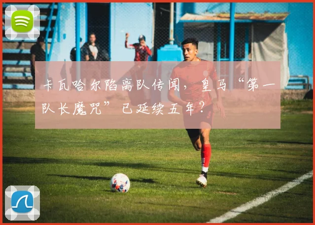 卡瓦哈尔陷离队传闻,皇马“第一队长魔咒”已延续五年?