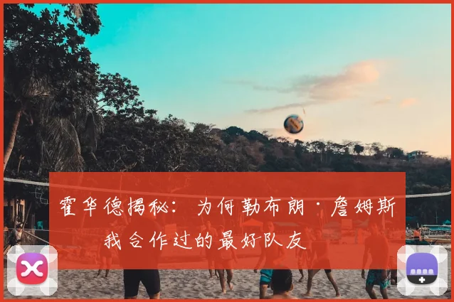 霍华德揭秘：为何勒布朗·詹姆斯是我合作过的最好队友