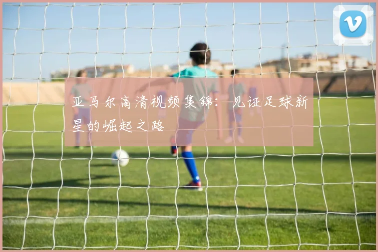 亚马尔高清视频集锦:见证足球新星的崛起之路