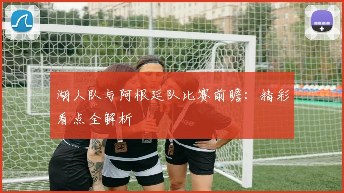 湖人队与阿根廷队比赛前瞻:精彩看点全解析