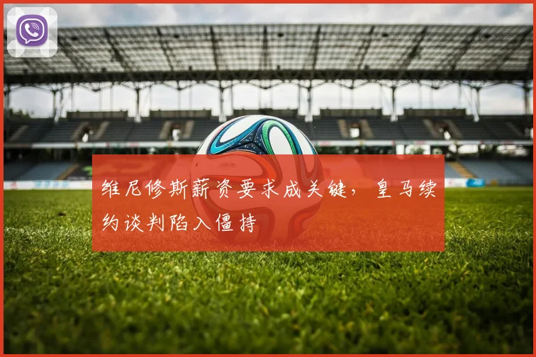 维尼修斯薪资要求成关键,皇马续约谈判陷入僵持