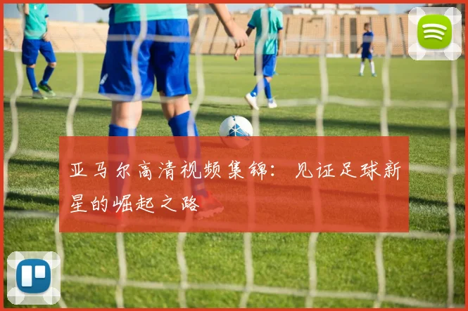 亚马尔高清视频集锦:见证足球新星的崛起之路