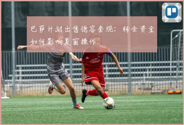 巴萨计划出售德容套现:转会资金如何影响夏窗操作