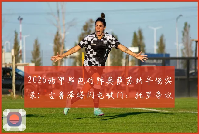 2026西甲毕包对阵奥萨苏纳半场实录:古鲁泽塔闪电破门,托罗争议手球未判引热议,毕尔巴鄂1-0领先
