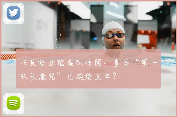 卡瓦哈尔陷离队传闻,皇马“第一队长魔咒”已延续五年?